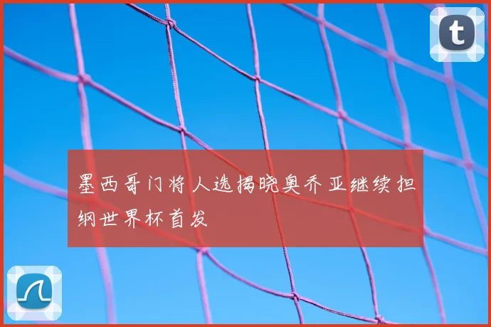 墨西哥门将人选揭晓奥乔亚继续担纲世界杯首发