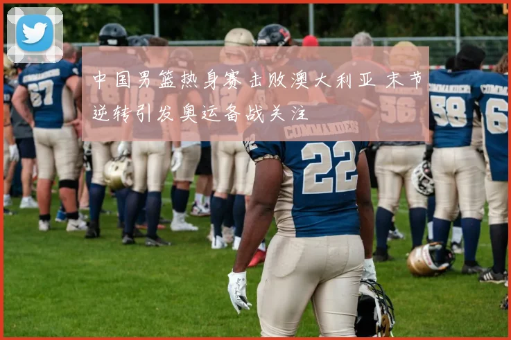 中国男篮热身赛击败澳大利亚 末节逆转引发奥运备战关注