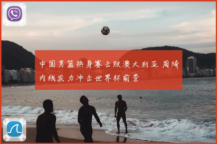 中国男篮热身赛击败澳大利亚 周琦内线发力冲击世界杯前景