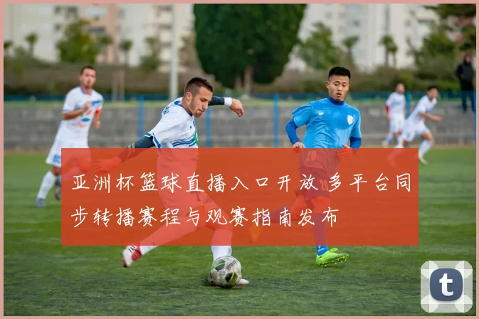 亚洲杯篮球直播入口开放 多平台同步转播赛程与观赛指南发布