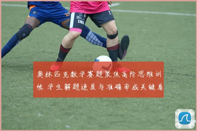 奥林匹克数学赛题聚焦高阶思维训练 学生解题速度与准确率成关键看点
