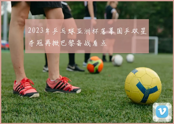 2023年乒乓球亚洲杯落幕国乒双星夺冠再掀巴黎备战看点