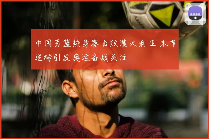 中国男篮热身赛击败澳大利亚 末节逆转引发奥运备战关注