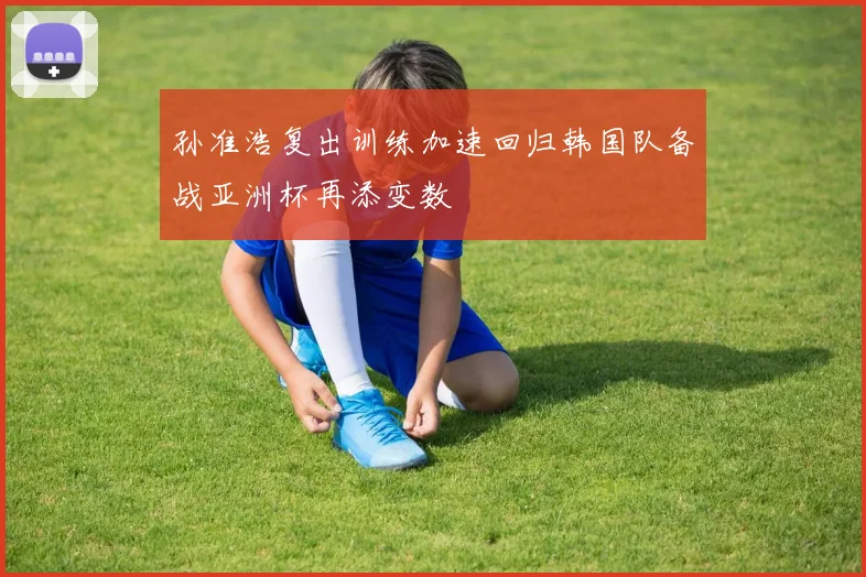 孙准浩复出训练加速回归韩国队备战亚洲杯再添变数