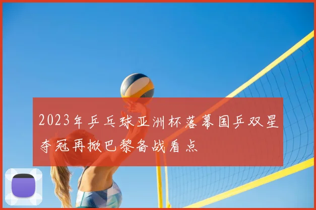 2023年乒乓球亚洲杯落幕国乒双星夺冠再掀巴黎备战看点