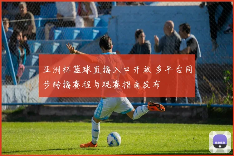 亚洲杯篮球直播入口开放 多平台同步转播赛程与观赛指南发布