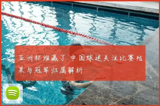 亚洲杯谁赢了 中国球迷关注比赛结果与冠军归属解析