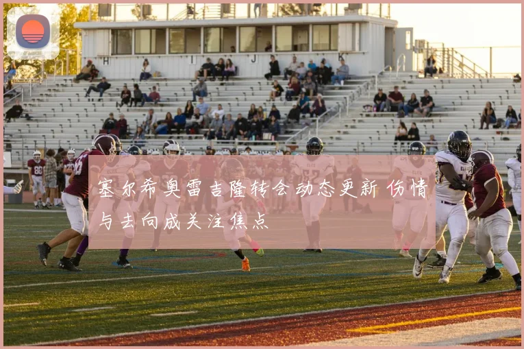 塞尔希奥雷吉隆转会动态更新 伤情与去向成关注焦点