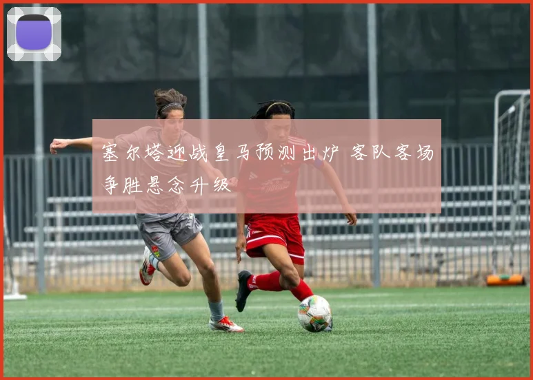 塞尔塔迎战皇马预测出炉 客队客场争胜悬念升级