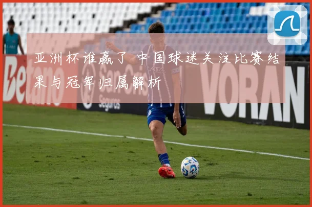 亚洲杯谁赢了 中国球迷关注比赛结果与冠军归属解析