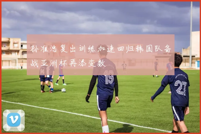 孙准浩复出训练加速回归韩国队备战亚洲杯再添变数