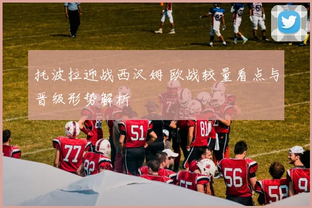 托波拉迎战西汉姆 欧战较量看点与晋级形势解析