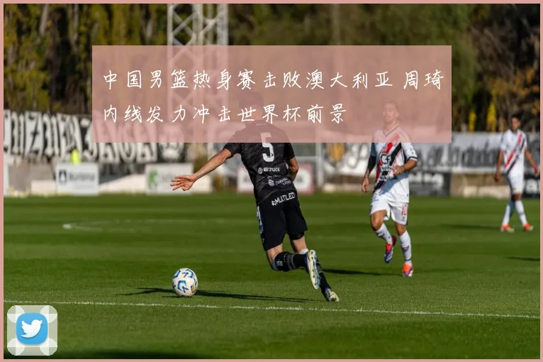 中国男篮热身赛击败澳大利亚 周琦内线发力冲击世界杯前景