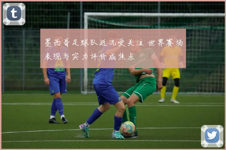 墨西哥足球队近况受关注 世界赛场表现与实力评价成焦点